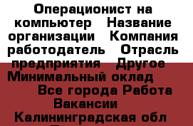 Операционист на компьютер › Название организации ­ Компания-работодатель › Отрасль предприятия ­ Другое › Минимальный оклад ­ 19 000 - Все города Работа » Вакансии   . Калининградская обл.,Приморск г.